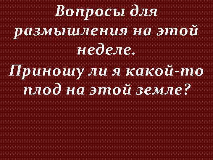Вопросы для размышления на этой неделе. Приношу ли я какой-то плод на этой земле?