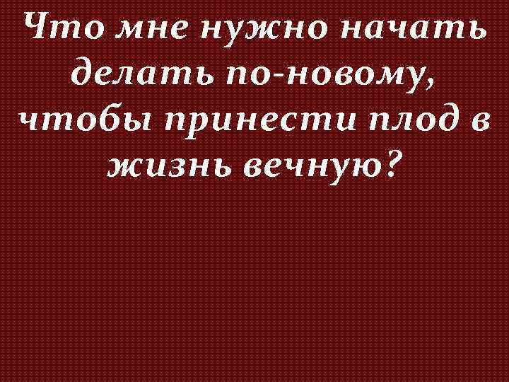 Что мне нужно начать делать по-новому, чтобы принести плод в жизнь вечную? 