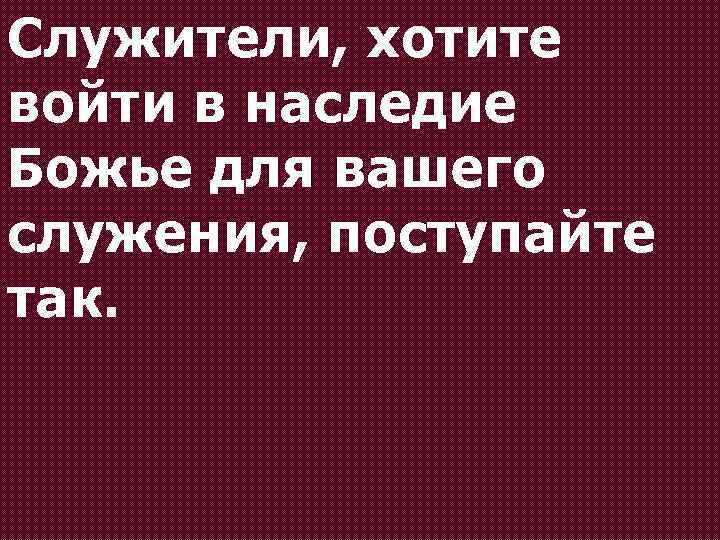 Служители, хотите войти в наследие Божье для вашего служения, поступайте так. 