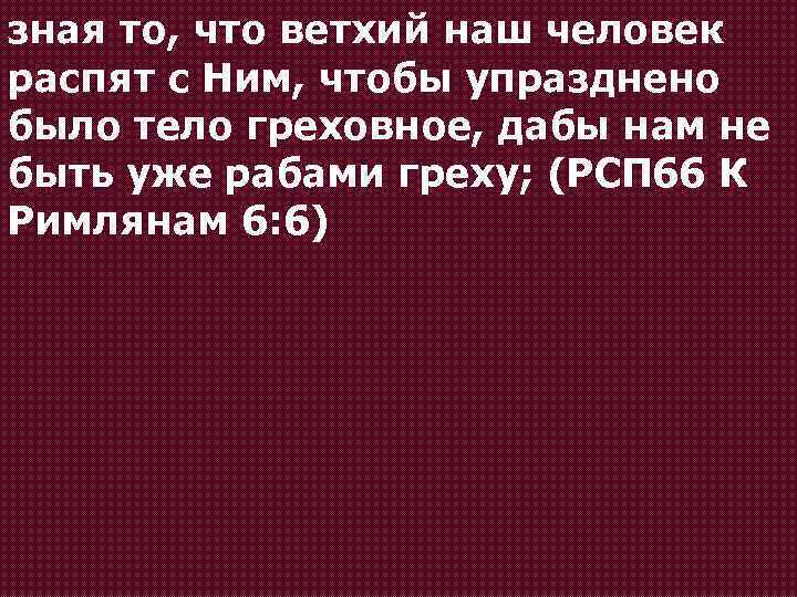 зная то, что ветхий наш человек распят с Ним, чтобы упразднено было тело греховное,