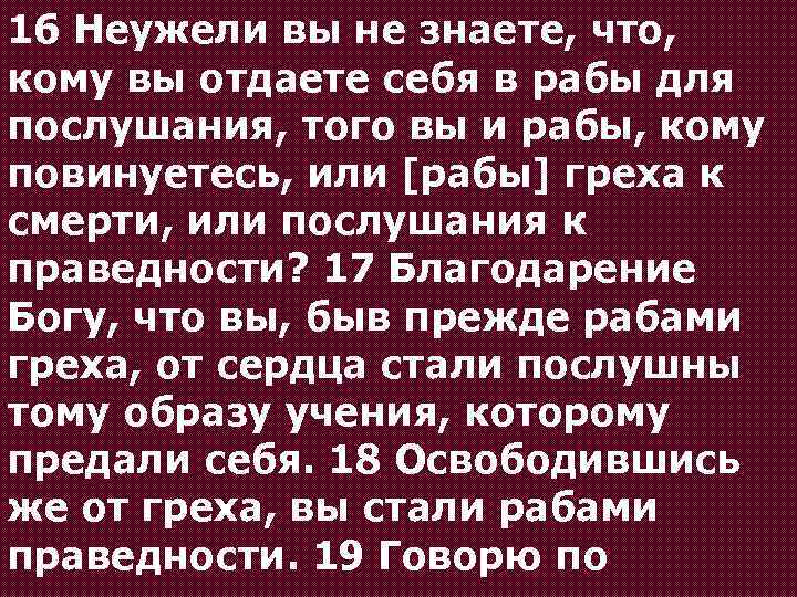 16 Неужели вы не знаете, что, кому вы отдаете себя в рабы для послушания,