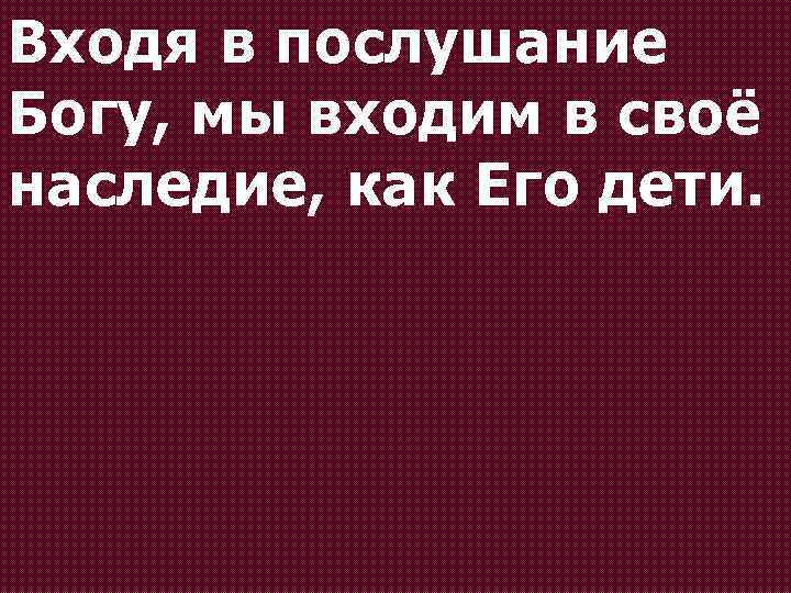 Входя в послушание Богу, мы входим в своё наследие, как Его дети. 