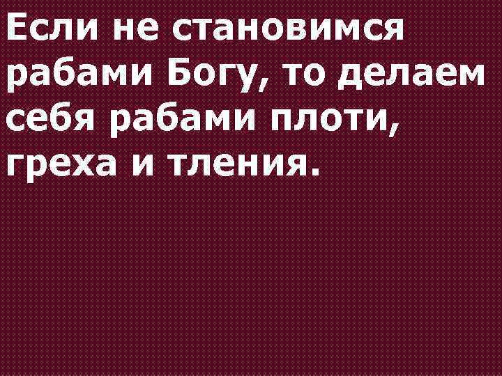 Если не становимся рабами Богу, то делаем себя рабами плоти, греха и тления. 