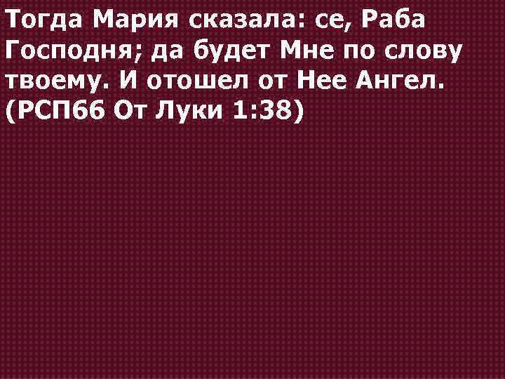 Тогда Мария сказала: се, Раба Господня; да будет Мне по слову твоему. И отошел