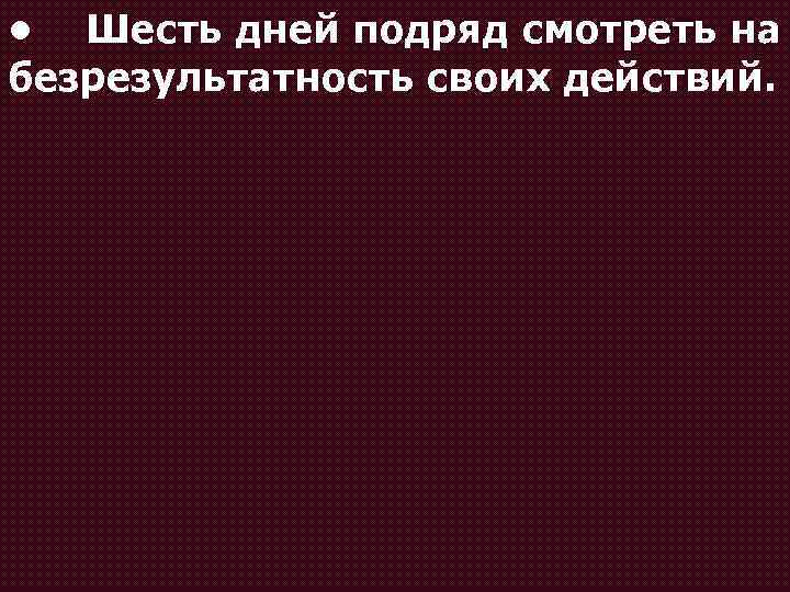  • Шесть дней подряд смотреть на безрезультатность своих действий. 