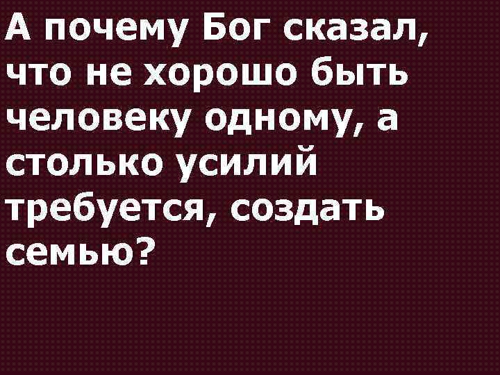 А почему Бог сказал, что не хорошо быть человеку одному, а столько усилий требуется,