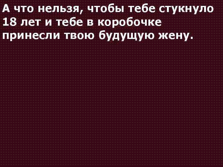 А что нельзя, чтобы тебе стукнуло 18 лет и тебе в коробочке принесли твою