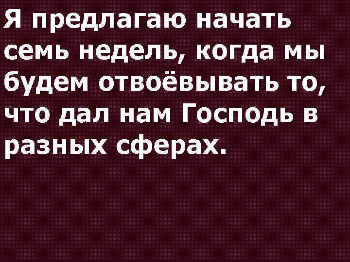 Я предлагаю начать семь недель, когда мы будем отвоёвывать то, что дал нам Господь