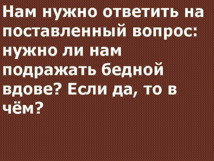 Нам нужно ответить на поставленный вопрос: нужно ли нам подражать бедной вдове? Если да,