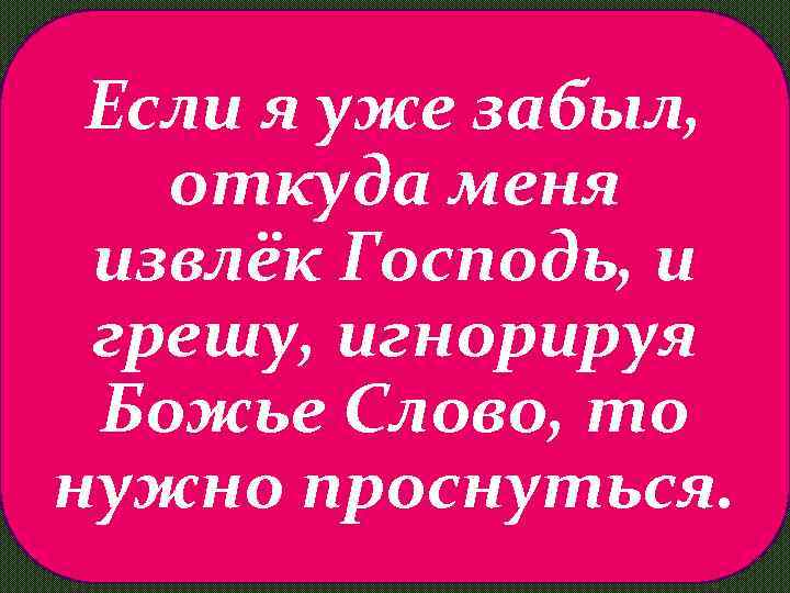 Если я уже забыл, откуда меня извлёк Господь, и грешу, игнорируя Божье Слово, то