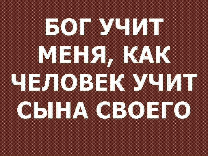 БОГ УЧИТ МЕНЯ, КАК ЧЕЛОВЕК УЧИТ СЫНА СВОЕГО 