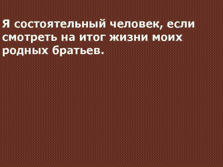 Я состоятельный человек, если смотреть на итог жизни моих родных братьев. 