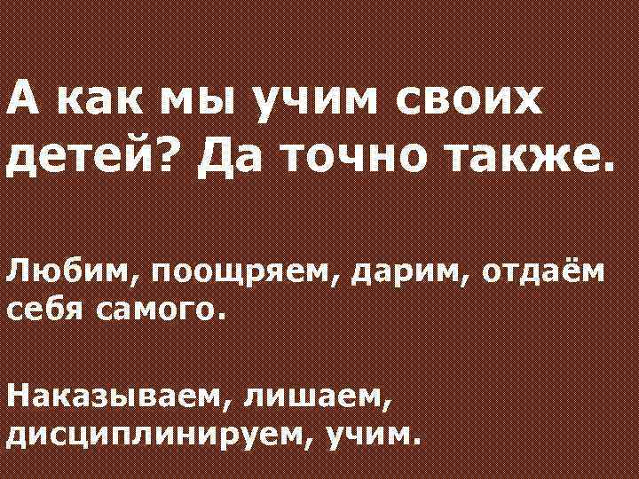 А как мы учим своих детей? Да точно также. Любим, поощряем, дарим, отдаём себя