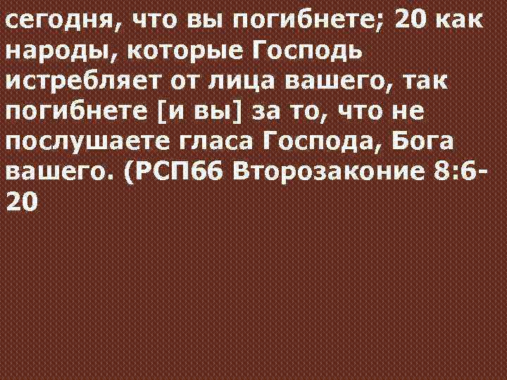 сегодня, что вы погибнете; 20 как народы, которые Господь истребляет от лица вашего, так