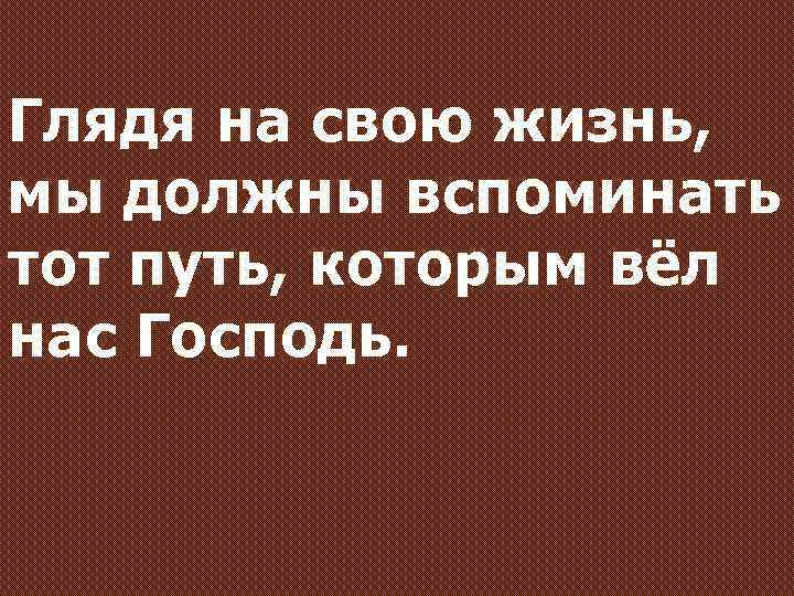 Глядя на свою жизнь, мы должны вспоминать тот путь, которым вёл нас Господь. 