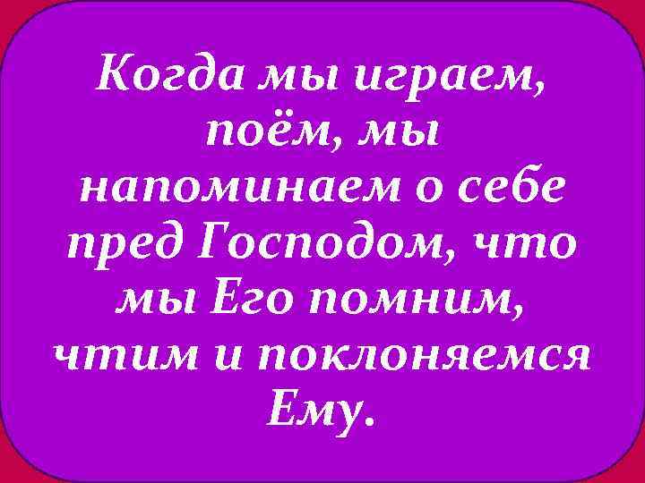 Когда мы играем, поём, мы напоминаем о себе пред Господом, что мы Его помним,