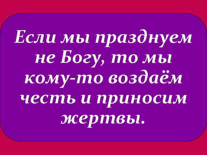 Если мы празднуем не Богу, то мы кому-то воздаём честь и приносим жертвы. 