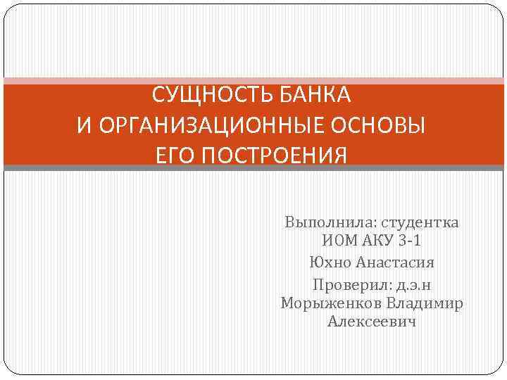 СУЩНОСТЬ БАНКА И ОРГАНИЗАЦИОННЫЕ ОСНОВЫ ЕГО ПОСТРОЕНИЯ Выполнила: студентка ИОМ АКУ 3 -1 Юхно