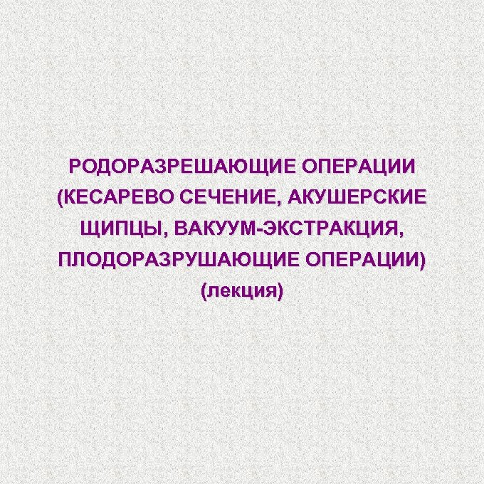РОДОРАЗРЕШАЮЩИЕ ОПЕРАЦИИ (КЕСАРЕВО СЕЧЕНИЕ, АКУШЕРСКИЕ ЩИПЦЫ, ВАКУУМ-ЭКСТРАКЦИЯ, ПЛОДОРАЗРУШАЮЩИЕ ОПЕРАЦИИ) (лекция) 