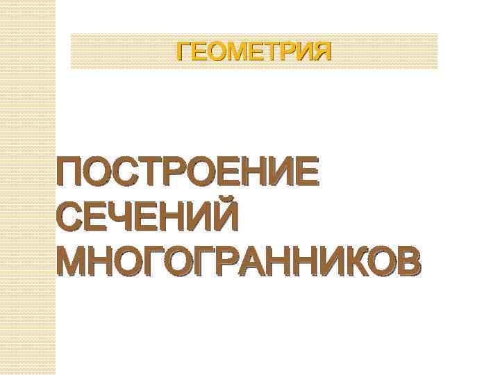 ГЕОМЕТРИЯ ПОСТРОЕНИЕ СЕЧЕНИЙ МНОГОГРАННИКОВ 