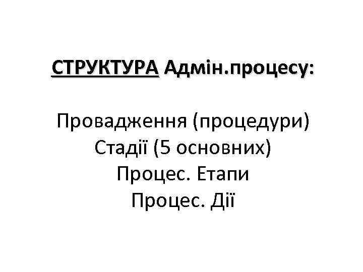 СТРУКТУРА Адмін. процесу: Провадження (процедури) Стадії (5 основних) Процес. Етапи Процес. Дії 