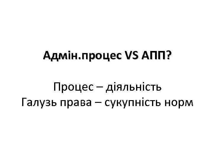 Адмін. процес VS АПП? Процес – діяльність Галузь права – сукупність норм 