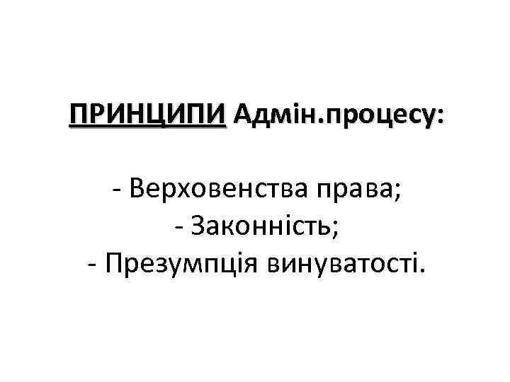 ПРИНЦИПИ Адмін. процесу: - Верховенства права; - Законність; - Презумпція винуватості. 