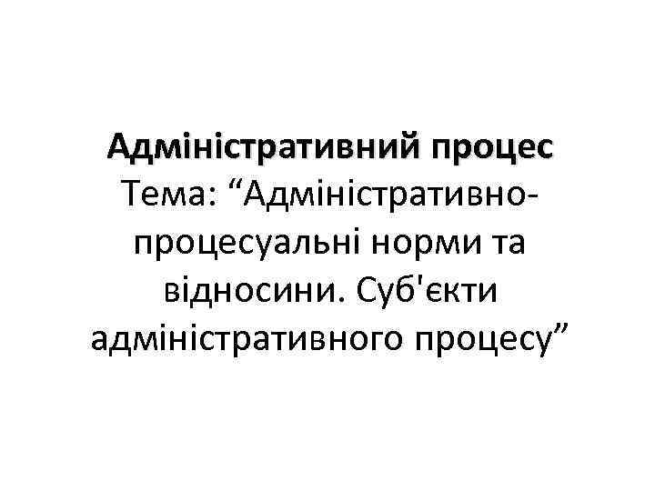 Адміністративний процес Тема: “Адміністративнопроцесуальні норми та відносини. Суб'єкти адміністративного процесу” 