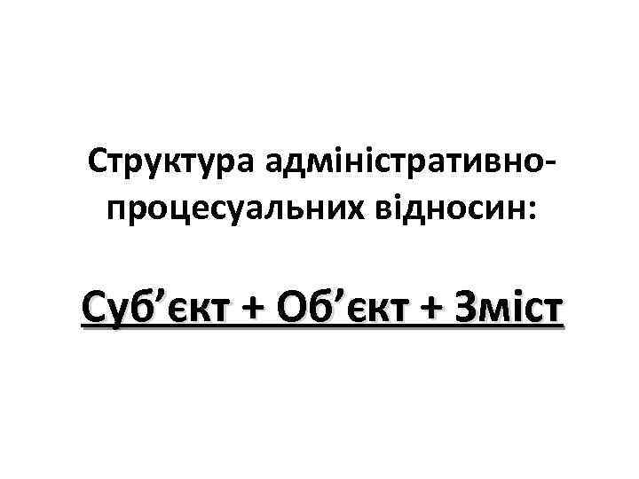 Структура адміністративнопроцесуальних відносин: Суб’єкт + Об’єкт + Зміст 