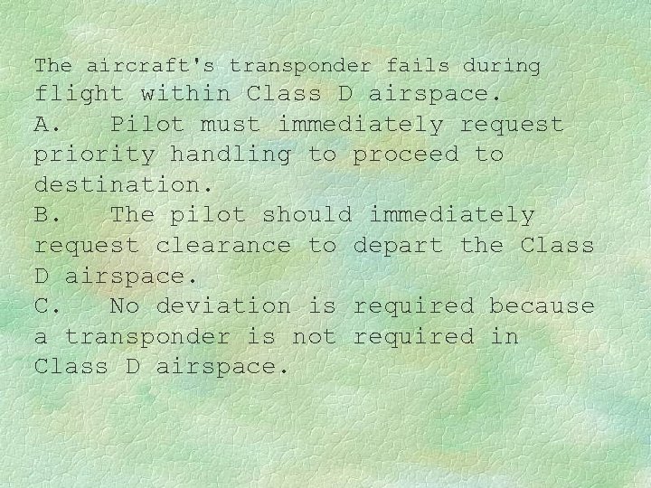 The aircraft's transponder fails during flight within Class D airspace. A. Pilot must immediately