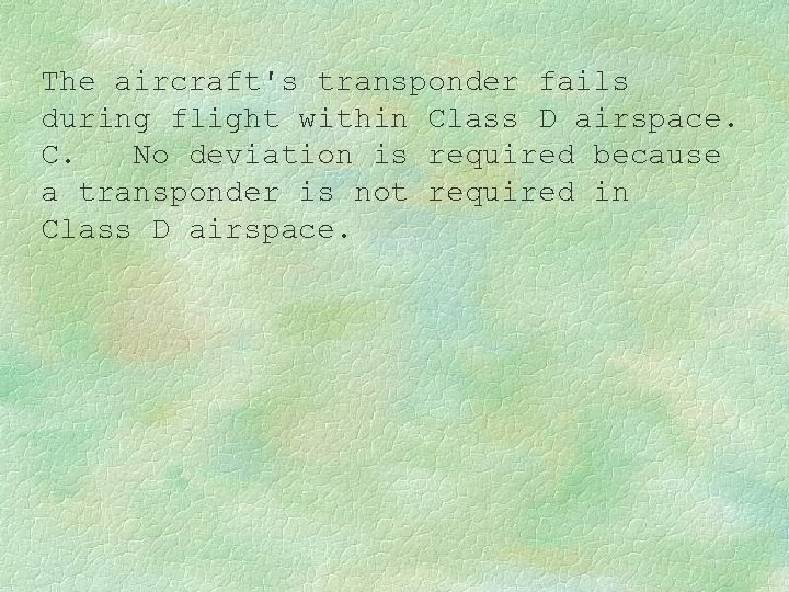 The aircraft's transponder fails during flight within Class D airspace. C. No deviation is