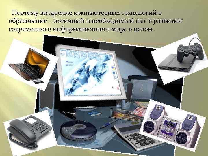 Поэтому внедрение компьютерных технологий в образование – логичный и необходимый шаг в развитии современного