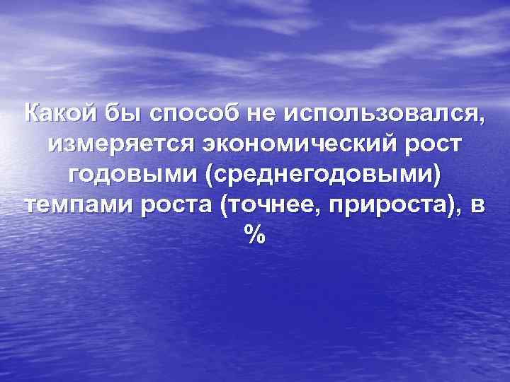 Какой бы способ не использовался, измеряется экономический рост годовыми (среднегодовыми) темпами роста (точнее, прироста),