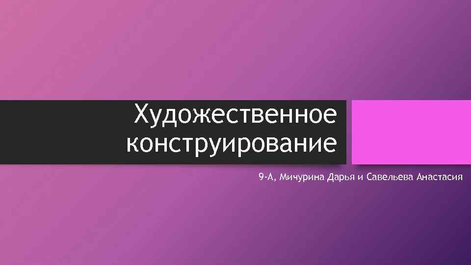 Художественное конструирование 9 -А, Мичурина Дарья и Савельева Анастасия 