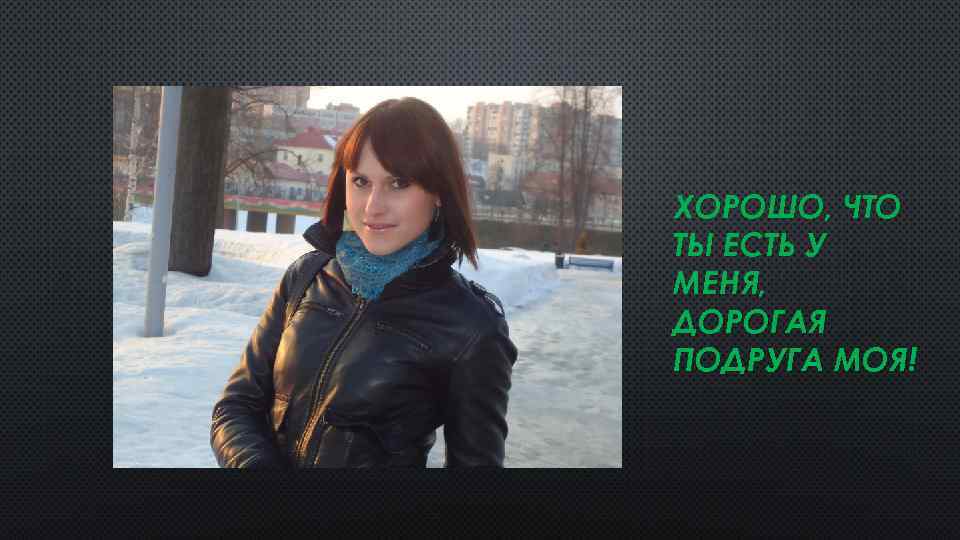 ХОРОШО, ЧТО ТЫ ЕСТЬ У МЕНЯ, ДОРОГАЯ ПОДРУГА МОЯ! 