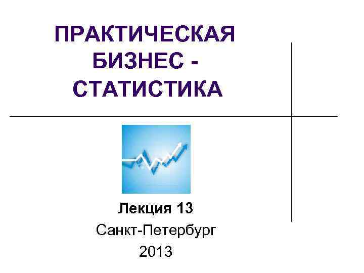 ПРАКТИЧЕСКАЯ БИЗНЕС СТАТИСТИКА Лекция 13 Санкт-Петербург 2013 