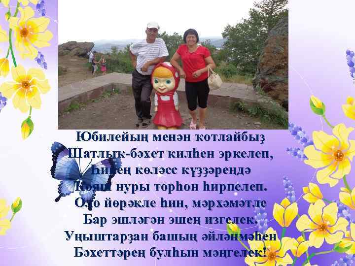 Юбилейың менән ҡотлайбыҙ Шатлыҡ-бәхет килһен эркелеп, Һинең көләсс күҙҙәреңдә Ҡояш нуры торһон һирпелеп. Оло