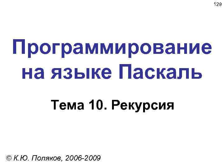 129 Программирование на языке Паскаль Тема 10. Рекурсия © К. Ю. Поляков, 2006 -2009