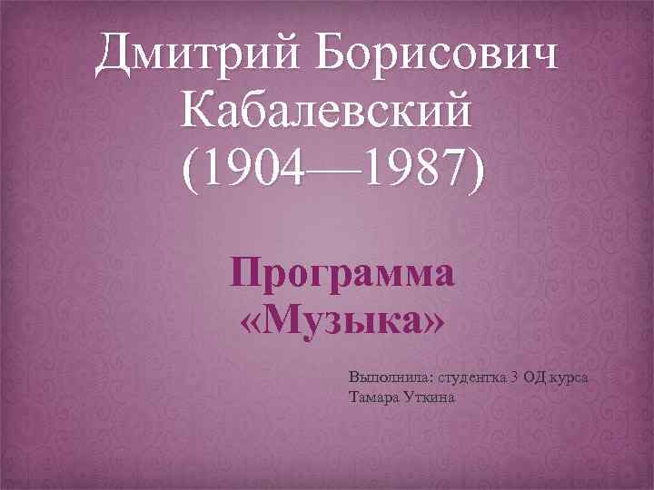 Дмитрий Борисович Кабалевский (1904— 1987) Программа «Музыка» Выполнила: студентка 3 ОД курса Тамара Уткина