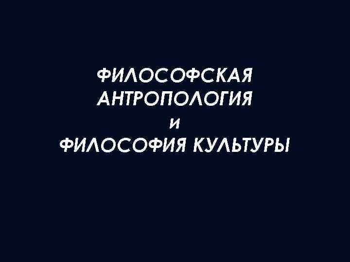 ФИЛОСОФСКАЯ АНТРОПОЛОГИЯ и ФИЛОСОФИЯ КУЛЬТУРЫ 