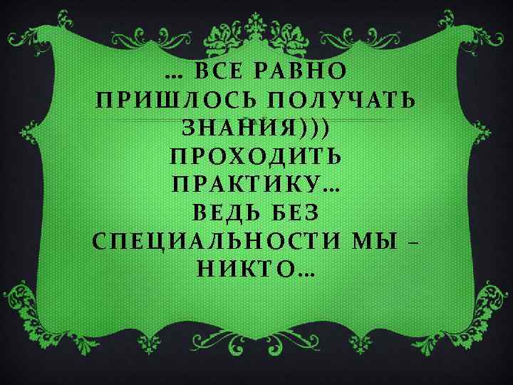 … ВСЕ РАВНО ПРИШЛОСЬ ПОЛУЧАТЬ ЗНАНИЯ))) ПРОХОДИТЬ ПРАКТИКУ… ВЕДЬ БЕЗ СПЕЦИАЛЬНОСТИ МЫ – НИКТО…