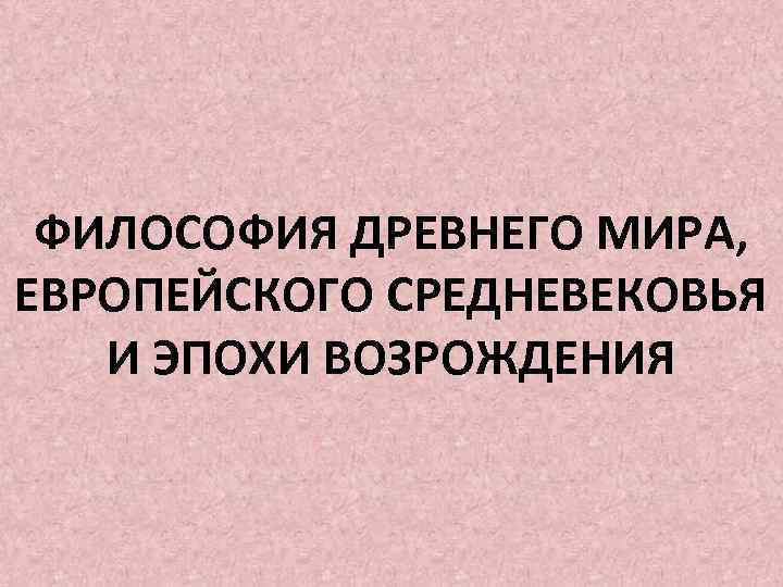 ФИЛОСОФИЯ ДРЕВНЕГО МИРА, ЕВРОПЕЙСКОГО СРЕДНЕВЕКОВЬЯ И ЭПОХИ ВОЗРОЖДЕНИЯ 