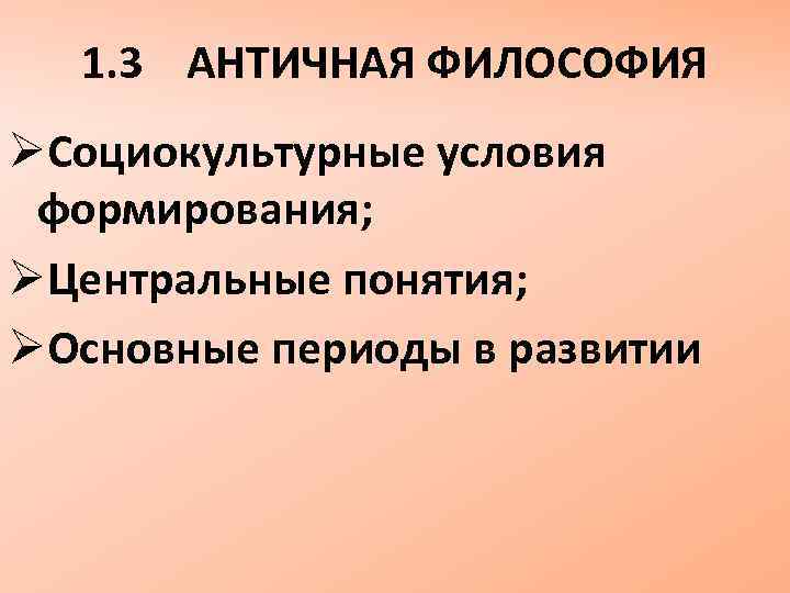 1. 3 АНТИЧНАЯ ФИЛОСОФИЯ ØСоциокультурные условия формирования; ØЦентральные понятия; ØОсновные периоды в развитии 