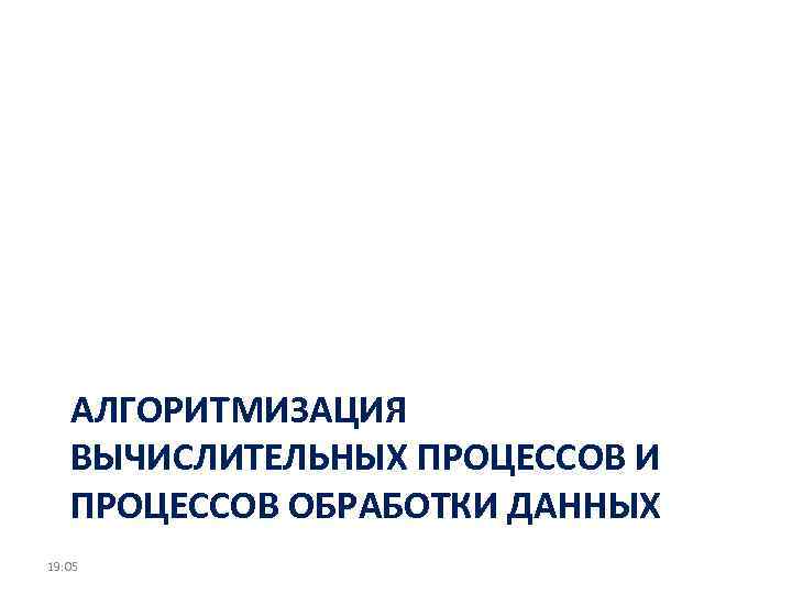 АЛГОРИТМИЗАЦИЯ ВЫЧИСЛИТЕЛЬНЫХ ПРОЦЕССОВ И ПРОЦЕССОВ ОБРАБОТКИ ДАННЫХ 19: 05 