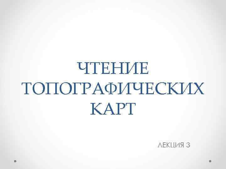 ЧТЕНИЕ ТОПОГРАФИЧЕСКИХ КАРТ ЛЕКЦИЯ 3 