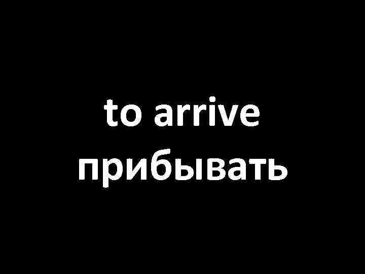 to arrive прибывать 