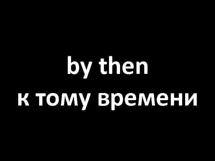 by then к тому времени 
