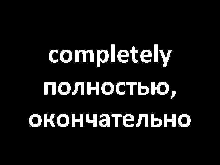 completely полностью, окончательно 