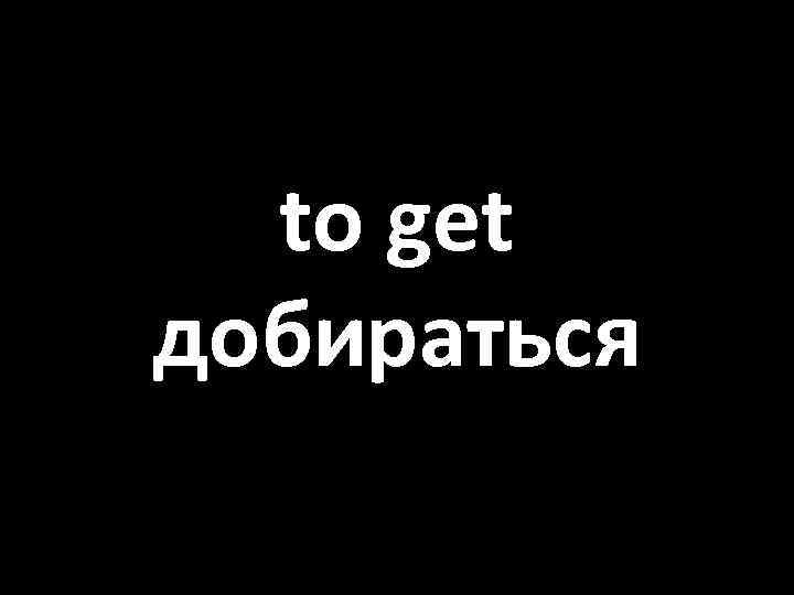 to get добираться 