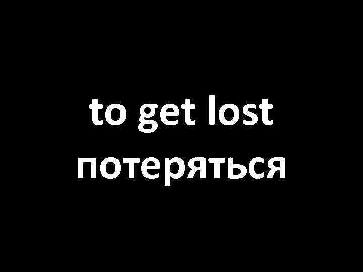 to get lost потеряться 